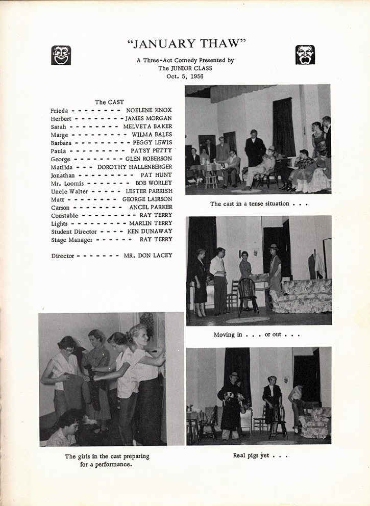 <january thaw a three-act comedy presented by the junior class oct. 5, 1956 Freda Nolene Knox herbert James Morgan Sarah Melveta Baker Marge Wilma Bales Barbara Peggy Lewis Paula Patsy Petty George glen roberson Matilda Dorthy Hallenberger Jonathan Pat Hunt Mr. Loomis Bob Worley Uncle Walter Lester Parrish Matt George Lirson Carson Ancel Parker Constable Ray Terry Light Marlin Terry Student Director Ken Dunaway Stage Manager Ray Terry Director Mr. Don Lacey>